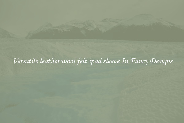 Versatile leather wool felt ipad sleeve In Fancy Designs