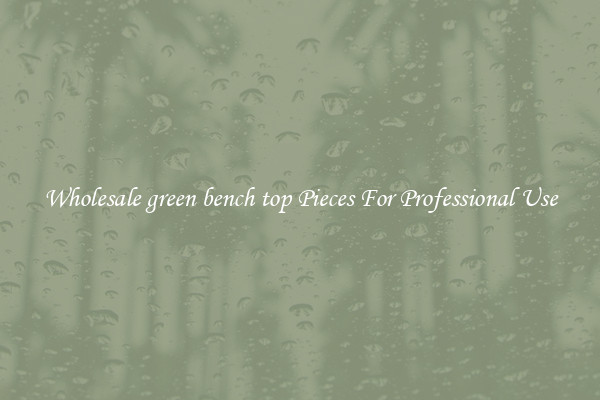 Wholesale green bench top Pieces For Professional Use
